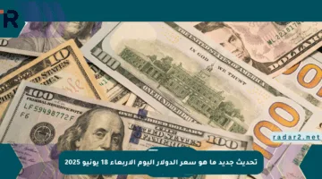 تحديث جديد ما هو سعر الدولار اليوم الأربعاء 18 يونيو 2025