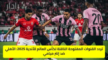 تردد القنوات المفتوحة الناقلة لكأس العالم للأندية 2025: الأهلي ضد إنتر ميامي