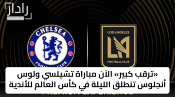 «ترقب كبير» الآن مباراة تشيلسي ولوس أنجلوس تنطلق الليلة في كأس العالم للأندية