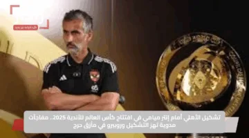 تشكيل الأهلي أمام إنتر ميامي في افتتاح كأس العالم للأندية 2025.. مفاجآت مدوية تهز التشكيل وروبيرو في مأزق حرج