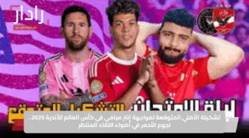 تشكيلة الأهلي المتوقعة لمواجهة إنتر ميامي في كأس العالم للأندية 2025.. نجوم الأحمر في أضواء اللقاء المنتظر