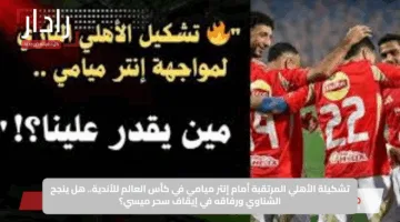 تشكيلة الأهلي المرتقبة أمام إنتر ميامي في كأس العالم للأندية.. هل ينجح الشناوي ورفاقه في إيقاف سحر ميسي؟