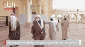 تعرف على موعد صلاة عيد الأضحى 2025 في سكاكا وأجمل لحظات العيد بالمملكة