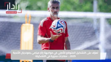 تعرّف على التشكيل المتوقع للأهلي في مواجهة إنتر ميامي بمونديال الأندية 2025… مفاجآت مدوية في التشكيلة