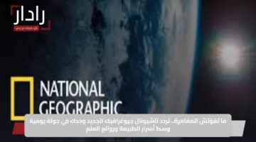ما تفوّتش المغامرة.. تردد ناشيونال جيوغرافيك الجديد وخدك في جولة يومية وسط أسرار الطبيعة وروائع العلم