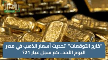 “خارج التوقعات”  تحديث أسعار الذهب في مصر اليوم الأحد.. كم سجل عيار 21؟