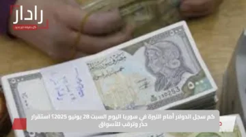 كم سجل الدولار أمام الليرة في سوريا اليوم السبت 28 يونيو 2025؟ استقرار حذر وترقب للأسواق