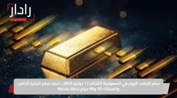 سعر الذهب اليوم في السعودية الثلاثاء 17 يونيو 2025.. اعرف سعر الجنيه الذهب والسبائك 10 و50 جرام لحظة بلحظة