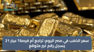 سعر الذهب في مصر اليوم: تراجع أم فرصة؟ عيار 21 يسجل رقم غير متوقع
