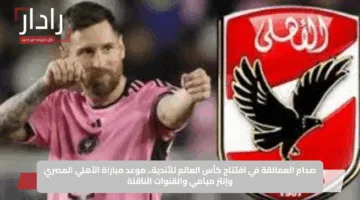 صدام العمالقة في افتتاح كأس العالم للأندية.. موعد مباراة الأهلي المصري وإنتر ميامي والقنوات الناقلة