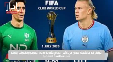 الهلال ضد مانشستر سيتي في كأس العالم للأندية 2025: الموعد والقنوات الناقلة لمتابعة القمة المنتظرة