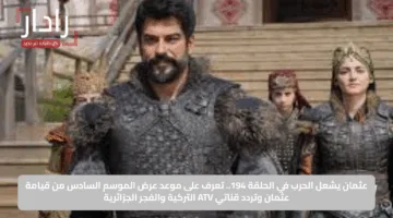 عثمان يشعل الحرب في الحلقة 194.. تعرف على موعد عرض الموسم السادس من قيامة عثمان وتردد قناتي ATV التركية والفجر الجزائرية