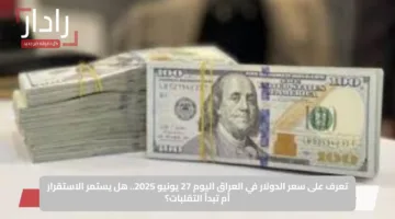 تعرف على سعر الدولار في العراق اليوم 27 يونيو 2025.. هل يستمر الاستقرار أم تبدأ التقلبات؟