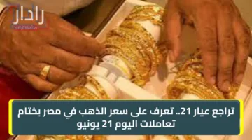 “تراجع عيار 21”.. تعرف على سعر الذهب في مصر بختام تعاملات اليوم 21 يونيو