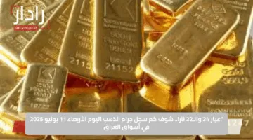 “عيار 24 والـ22 نار!.. شوف كم سجل جرام الذهب اليوم الأربعاء 11 يونيو 2025 في أسواق العراق