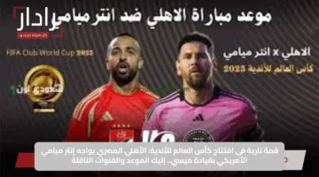 قمة نارية في افتتاح كأس العالم للأندية: الأهلي المصري يواجه إنتر ميامي الأمريكي بقيادة ميسي.. إليك الموعد والقنوات الناقلة