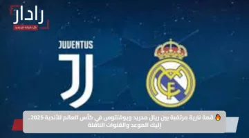 🔥 قمة نارية مرتقبة بين ريال مدريد ويوفنتوس في كأس العالم للأندية 2025.. إليك الموعد والقنوات الناقلة