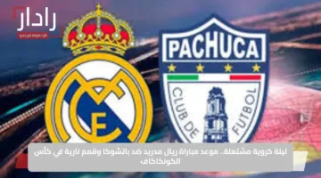ليلة كروية مشتعلة.. موعد مباراة ريال مدريد ضد باتشوكا وقمم نارية في كأس الكونكاكاف