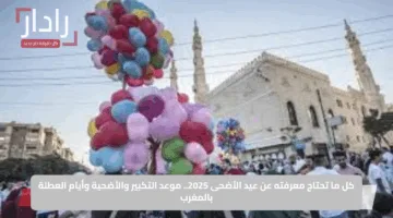 كل ما تحتاج معرفته عن عيد الأضحى 2025.. موعد التكبير والأضحية وأيام العطلة بالمغرب