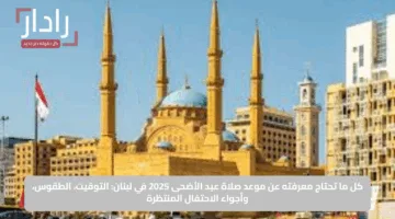 كل ما تحتاج معرفته عن موعد صلاة عيد الأضحى 2025 في لبنان: التوقيت، الطقوس، وأجواء الاحتفال المنتظرة
