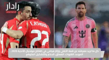 كل ما تريد معرفته عن قمة الأهلي وإنتر ميامي في افتتاح مونديال الأندية 2025.. الموعد والقنوات والمعلق والحكم والتشكيل المتوقع