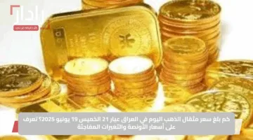 كم بلغ سعر مثقال الذهب اليوم في العراق عيار 21 الخميس 19 يونيو 2025؟ تعرف على أسعار الأونصة والتغيرات المفاجئة