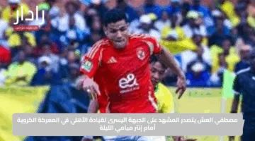 مصطفي العش يتصدر المشهد على الجبهة اليسرى لقيادة الأهلي في المعركة الكروية أمام إنتر ميامي الليلة
