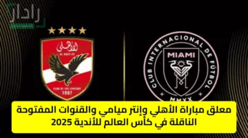 Al Ahly vs Inter Miami الان القنوات الناقلة لمباراة الأهلي ضد انتر ميامي في القمة النارية بكأس العالم للأندية 2025