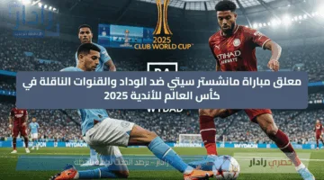 “man city vs wydad” معلق مباراة مانشستر سيتي ضد الوداد والقنوات الناقلة في كأس العالم للأندية 2025