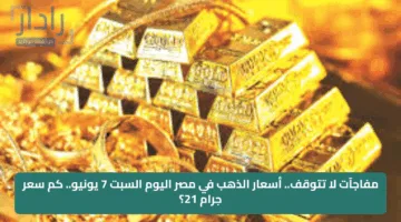 مفاجآت لا تتوقف.. أسعار الذهب في مصر اليوم السبت 7 يونيو.. كم سعر جرام 21؟