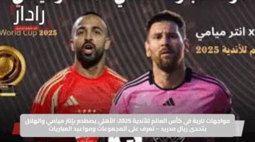 مواجهات نارية في كأس العالم للأندية 2025: الأهلي يصطدم بإنتر ميامي والهلال يتحدى ريال مدريد – تعرف على المجموعات ومواعيد المباريات