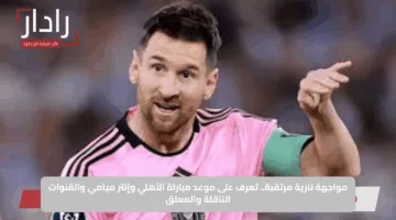 مواجهة نارية مرتقبة.. تعرف على موعد مباراة الأهلي وإنتر ميامي والقنوات الناقلة والمعلق