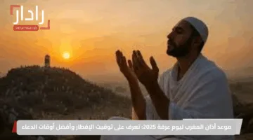 موعد أذان المغرب ليوم عرفة 2025: تعرف على توقيت الإفطار وأفضل أوقات الدعاء