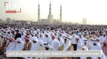 موعد صلاة عيد الأضحى 2025 في السعودية.. تعرف على توقيت الصلاة في كل المدن