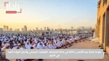 موعد صلاة عيد الأضحى 2025 في مكة المكرمة.. التوقيت الرسمي وأجمل أجواء العيد في الحرم