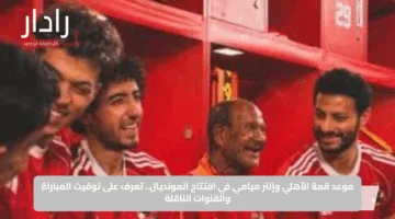 موعد قمة الأهلي وإنتر ميامي في افتتاح المونديال.. تعرف على توقيت المباراة والقنوات الناقلة