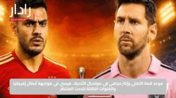 موعد قمة الأهلي وإنتر ميامي في مونديال الأندية.. ميسي في مواجهة أبطال إفريقيا والقنوات الناقلة للحدث المنتظر