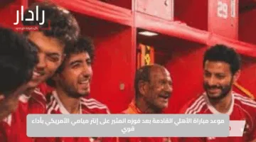 موعد مباراة الأهلي القادمة بعد فوزه المثير على إنتر ميامي الأمريكي بأداء قوي