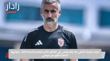 موعد مباراة الأهلي ضد إنتر ميامي في افتتاح كأس العالم للأندية 2025.. مواجهة الحلم تنطلق من ميامي