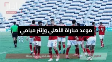 قمة كروية عالمية بلمسة إفريقية.. موعد مباراة الأهلي وإنتر ميامي في كأس العالم للأندية 2025