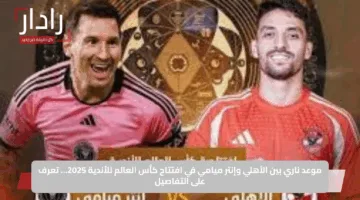 موعد ناري بين الأهلي وإنتر ميامي في افتتاح كأس العالم للأندية 2025… تعرف على التفاصيل