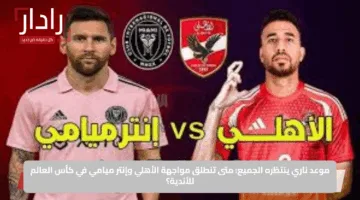 موعد ناري ينتظره الجميع: متى تنطلق مواجهة الأهلي وإنتر ميامي في كأس العالم للأندية؟