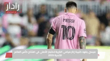 ميسي يقود كتيبة إنتر ميامي النارية لاختبار الأهلي في افتتاح كأس العالم للأندية 2025