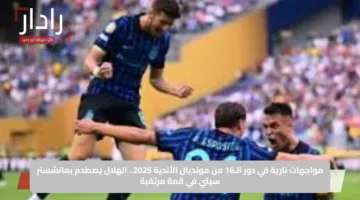 مواجهات نارية في دور الـ16 من مونديال الأندية 2025.. الهلال يصطدم بمانشستر سيتي في قمة مرتقبة
