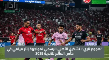 “هجوم ناري”: تشكيل الأهلي الرسمي لمواجهة إنتر ميامي في كأس العالم للأندية 2025