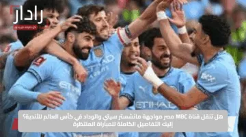 هل تنقل قناة MBC مصر مواجهة مانشستر سيتي والوداد في كأس العالم للأندية؟ إليك التفاصيل الكاملة للمباراة المنتظرة
