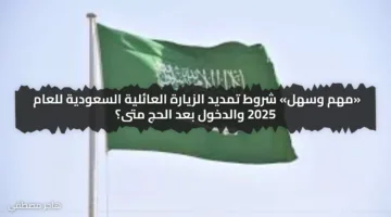 «مهم وسهل» شروط تمديد الزيارة العائلية السعودية للعام 2025 والدخول بعد الحج متى؟