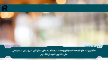 «تغييرات متوقعة» السيناريوهات المحتملة حال اعتراض الرئيس السيسي على قانون الإيجار القديم