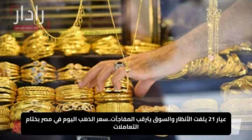 عيار 21 يلفت الأنظار والسوق يترقب المفاجآت..سعر الذهب اليوم في مصر بختام التعاملات