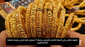 صعود مفاجئ في أسعار الذهب بالبحرين.. وعيار 21 يسجل رقم تاريخي وسط دهشة المستثمرين